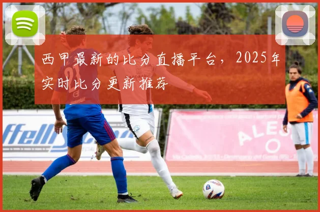 西甲最新的比分直播平台，2025年实时比分更新推荐